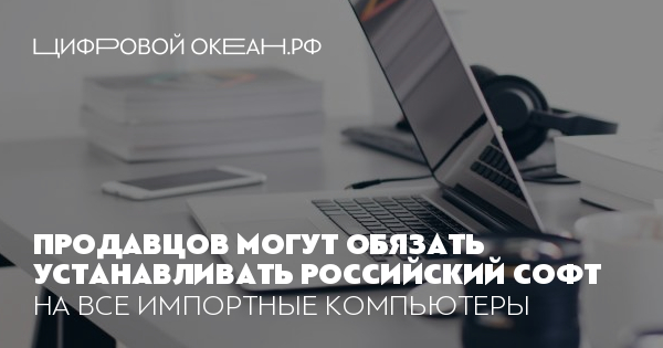 Продавцов могут обязать устанавливать российский софт. На все импортные ...